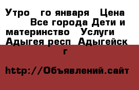  Утро 1-го января › Цена ­ 18 - Все города Дети и материнство » Услуги   . Адыгея респ.,Адыгейск г.